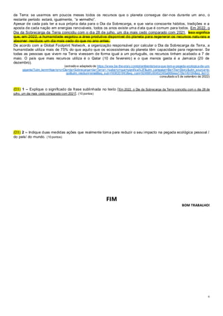 6
da Terra: se usarmos em poucos meses todos os recursos que o planeta consegue dar-nos durante um ano, o
restante período estará, igualmente, “a vermelho”.
Apesar de cada país ter a sua própria data para o Dia da Sobrecarga, e que varia consoante hábitos, tradições e a
aposta de cada nação em energias renováveis, todos os anos existe uma d ata que é comum para todos. Em 2022, o
Dia da Sobrecarga da Terra coincidiu com o dia 28 de julho, um dia mais cedo comparado com 2021. Isso significa
que, em 2022, a humanidade esgotou a área produtiva disponível do planeta para regenerar os recursos natu rais e
absorver resíduos um dia mais cedo do que no ano antes.
De acordo com a Global Footprint Network, a organização responsável por calcular o Dia da Sobrecarga da Terra, a
humanidade utiliza mais de 75% do que aquilo que os ecossistemas do planeta têm capacidade para regenerar. Se
todas as pessoas que vivem na Terra vivessem de forma igual a um português, os recursos tinham acabado a 7 de
maio. O país que mais recursos utiliza é o Qatar (10 de fevereiro) e o que menos gasta é a Jamaica (20 de
dezembro).
(extraído e adaptado de https://www.be-the-story.com/pt/ambiente/sera-que-tem-a-pegada-ecologica-de-um-
gigante/?utm_term=Hoje+e+o+Dia+da+Sobrecarga+da+Terra+-+sabe+o+que+significa%3F&utm_campaign=Be+The+Story&utm_source=e-
goi&utm_medium=email&eg_sub=f408351843&eg_cam=92488fc60402345a666eea178e149184&eg_list=3;
consultado a 5 de setembro de 2022)
(D3) 1 – Explique o significado da frase sublinhada no texto [Em 2022, o Dia da Sobrecarga da Terra coincidiu com o dia 28 de
julho, um dia mais cedo comparado com 2021]. (10 pontos)
(D3) 2 – Indique duas medidas ações que realmente toma para reduzir o seu impacto na pegada ecológica pessoal /
do país/ do mundo. (10 pontos)
FIM
BOM TRABALHO!
 