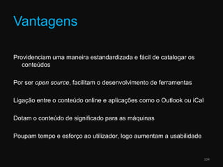 VantagensProvidenciam uma maneira estandardizada e fácil de catalogar os conteúdosPor ser opensource, facilitam o desenvolvimento de ferramentasLigação entre o conteúdo online e aplicações como o Outlook ou iCalDotam o conteúdo de significado para as máquinasPoupam tempo e esforço ao utilizador, logo aumentam a usabilidade104
