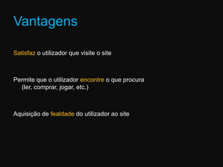VantagensSatisfaz o utilizador que visite o sitePermite que o utilizador encontre o que procura (ler, comprar, jogar, etc.)Aquisição de fealdade do utilizador ao site