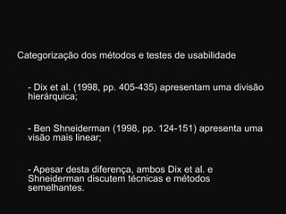 Categorização dos métodos e testes de usabilidade	- Dixet al. (1998, pp. 405-435) apresentam uma divisão hierárquica; 	- BenShneiderman (1998, pp. 124-151) apresenta uma visão mais linear; 	- Apesar desta diferença, ambos Dixet al. e Shneiderman discutem técnicas e métodos semelhantes. 