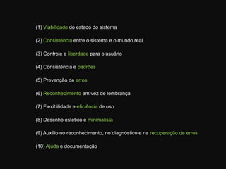 (1) Viabilidade do estado do sistema(2) Consistência entre o sistema e o mundo real(3) Controle e liberdade para o usuário(4) Consistência e padrões(5) Prevenção de erros(6) Reconhecimento em vez de lembrança(7) Flexibilidade e eficiência de uso(8) Desenho estético e minimalista(9) Auxílio no reconhecimento, no diagnóstico e na recuperação de erros(10) Ajuda e documentação