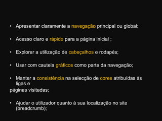 Apresentar claramente a navegação principal ou global; Acesso claro e rápido para a página inicial ; Explorar a utilização de cabeçalhos e rodapés; Usar com cautela gráficos como parte da navegação; Manter a consistência na selecção de cores atribuídas às ligas epáginas visitadas; Ajudar o utilizador quanto à sua localização no site (breadcrumb); 