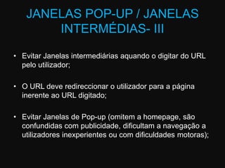 JANELAS POP-UP / JANELAS INTERMÉDIAS- IIIEvitar Janelas intermediárias aquando o digitar do URL pelo utilizador; O URL deve redireccionar o utilizador para a página inerente ao URL digitado; Evitar Janelas de Pop-up (omitem a homepage, são confundidas com publicidade, dificultam a navegação a utilizadores inexperientes ou com dificuldades motoras);