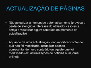 ACTUALIZAÇÃO DE PÁGINASNão actualizar a homepage automaticamente (provoca a perda de atenção e interesse do utilizador caso este esteja a visualizar algum conteúdo no momento de actualização); Aquando de uma actualização, não modificar conteúdo que não foi modificado, actualizar apenas acrescentando novo conteúdo ou aquele que foi modificado (ex: actualizações de notícias num jornal online);