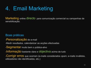 4.  Email MarketingMarketingonline directo  para comunicação comercial ou campanhas de sensibilização.Boas práticas-Personalização do e-mail-Medir resultados, calendarizar as acções efectuadas-Segmentar muito bem o público-alvo-Informação bastante clara e objectiva acima de tudo-Corrigirerrosque ocorram (e-mails considerados spam, e-mails inválidos, utilizadores não identificados, etc.)82