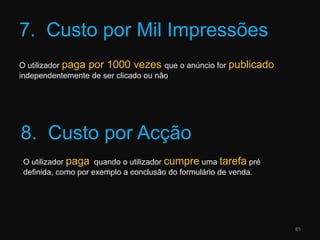 7.  Custo por Mil ImpressõesO utilizador paga por 1000 vezes que o anúncio for publicado independentemente de ser clicado ou não858.  Custo por AcçãoO utilizador paga  quando o utilizador cumpre uma tarefa pré definida, como por exemplo a conclusão do formulário de venda.
