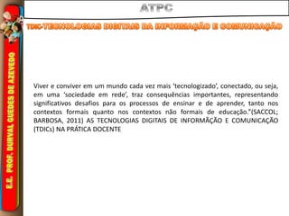 Viver e conviver em um mundo cada vez mais ‘tecnologizado’, conectado, ou seja,
em uma ‘sociedade em rede’, traz consequências importantes, representando
significativos desafios para os processos de ensinar e de aprender, tanto nos
contextos formais quanto nos contextos não formais de educação.”(SACCOL;
BARBOSA, 2011) AS TECNOLOGIAS DIGITAIS DE INFORMÃÇÃO E COMUNICAÇÃO
(TDICs) NA PRÁTICA DOCENTE
 