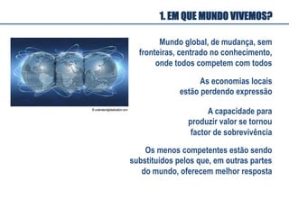 1. EM QUE MUNDO VIVEMOS?
Mundo global, de mudança, sem
fronteiras, centrado no conhecimento,
onde todos competem com todos
A capacidade para
produzir valor se tornou
factor de sobrevivência
Os menos competentes estão sendo
substituídos pelos que, em outras partes
do mundo, oferecem melhor resposta
As economias locais
estão perdendo expressão
 