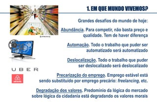 Grandes desafios do mundo de hoje:
Deslocalização. Todo o trabalho que puder
ser deslocalizado será deslocalizado
Automação. Todo o trabalho que puder ser
automatizado será automatizado
Degradação dos valores. Predomínio da lógica do mercado
sobre lógica da cidadania está degradando os valores morais
Precarização do emprego. Emprego estável está
sendo substituído por emprego precário: freelancing, etc.
Abundância. Para competir, não basta preço e
qualidade. Tem de haver diferença
1. EM QUE MUNDO VIVEMOS?
 