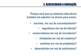 Porque será que os sistemas educativos
insistem em adestrar os alunos para serem:
•  ouvintes, em vez de concretizadores?
•  seguidores em vez de líderes?
•  conservadores em vez de inovadores?
•  imitadores em vez de criadores?
•  analistas em vez de projetistas?
•  dependentes em vez de autónomos?
2. REDESCOBRIR A EDUCAÇÃO
 