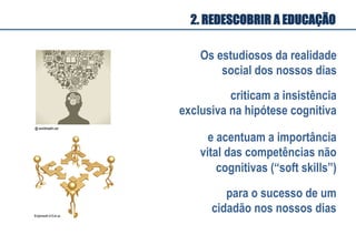 Os estudiosos da realidade
social dos nossos dias
criticam a insistência
exclusiva na hipótese cognitiva
e acentuam a importância
vital das competências não
cognitivas (“soft skills”)
para o sucesso de um
cidadão nos nossos dias
2. REDESCOBRIR A EDUCAÇÃO
 