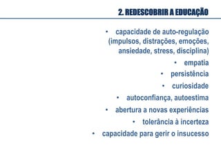 •  capacidade de auto-regulação
(impulsos, distrações, emoções,
ansiedade, stress, disciplina)
•  empatia
•  persistência
•  curiosidade
•  autoconfiança, autoestima
•  abertura a novas experiências
•  tolerância à incerteza
•  capacidade para gerir o insucesso
2. REDESCOBRIR A EDUCAÇÃO
 
