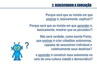 Porque será que se insiste em que
ensinar é, basicamente, explicar!?
Porque será que se insiste em que aprender é,
basicamente, mostrar que se percebeu!?
Não será verdade, como exorta Freire,
que ensinar é criar cidadãos autónomos,
capazes de assumirem individual e
coletivamente seus destinos?
e aprender é construir essa autonomia no
seio de uma cultura cidadã e democrática?
?	
  
2. REDESCOBRIR A EDUCAÇÃO
 