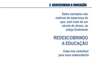 Estes exemplos são
motivos de esperança de
que, com mais de um
século de atraso, se
esteja finalmente
REDESCOBRINDO
A EDUCAÇÃO
Cabe-nos contribuir
para essa redescoberta
2. REDESCOBRIR A EDUCAÇÃO
 