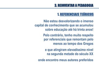 1. REFERENCIAIS TEÓRICOS
Não estou desvalorizando o imenso
capital de conhecimento que se acumulou
sobre educação até há trinta anos!
Pelo contrário, tenho muito respeito
por referenciais que remontam pelo
menos ao tempo dos Gregos
e que atingiram elevadíssimo nível
na segunda metade do século XX
onde encontro meus autores preferidos
3. REINVENTAR A PEDAGOGIA
 
