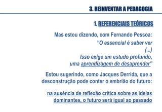 Mas estou dizendo, com Fernando Pessoa:	
  
”O essencial é saber ver
(...) 	
  
Estou sugerindo, como Jacques Derrida, que a
desconstrução pode conter o embrião do futuro:
na ausência de reflexão crítica sobre as ideias
dominantes, o futuro será igual ao passado
	
  
1. REFERENCIAIS TEÓRICOS
Isso exige um estudo profundo,
uma aprendizagem de desaprender”	
  
3. REINVENTAR A PEDAGOGIA
 