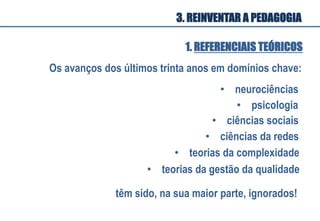 Os avanços dos últimos trinta anos em domínios chave:
•  neurociências
•  psicologia	
  
•  ciências sociais	
  
•  ciências da redes	
  
•  teorias da complexidade	
  
têm sido, na sua maior parte, ignorados!	
  
•  teorias da gestão da qualidade	
  
1. REFERENCIAIS TEÓRICOS
3. REINVENTAR A PEDAGOGIA
 
