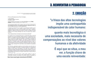 2. EMOÇÃO
"a frieza das altas tecnologias
impõe uma contrapartida
indispensável de calor humano:
quanto mais tecnológica é
uma sociedade, mais necessita de
compensações ao nível dos valores
humanos e da afetividade
3. REINVENTAR A PEDAGOGIA
É aqui que se situa, a meu
ver, a função chave de
uma escola reinventada:https://www.researchgate.net/publication/281863901
 