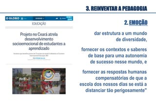 2. EMOÇÃO
dar estrutura a um mundo
de diversidade,
fornecer os contextos e saberes
de base para uma autonomia
de sucesso nesse mundo, e
3. REINVENTAR A PEDAGOGIA
fornecer as respostas humanas
compensatórias de que a
escola dos nossos dias se está a
distanciar tão perigosamente"
 