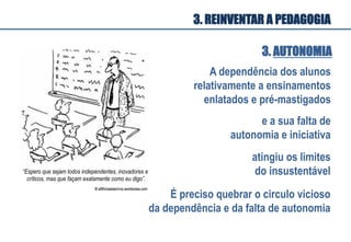 3. AUTONOMIA
A dependência dos alunos
relativamente a ensinamentos
enlatados e pré-mastigados
e a sua falta de
autonomia e iniciativa
atingiu os limites
do insustentável
É preciso quebrar o circulo vicioso
da dependência e da falta de autonomia
“Espero que sejam todos independentes, inovadores e
críticos, mas que façam exatamente como eu digo”.
3. REINVENTAR A PEDAGOGIA
 
