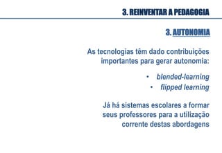 As tecnologias têm dado contribuições
importantes para gerar autonomia:
•  blended-learning
•  flipped learning
Já há sistemas escolares a formar
seus professores para a utilização
corrente destas abordagens
3. AUTONOMIA
3. REINVENTAR A PEDAGOGIA
 