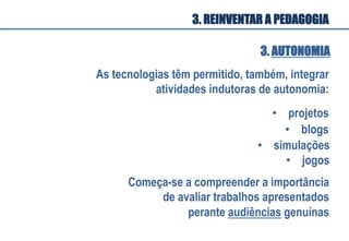 As tecnologias têm permitido, também, integrar
atividades indutoras de autonomia:
•  projetos
•  blogs
Começa-se a compreender a importância
de avaliar trabalhos apresentados
perante audiências genuínas
•  simulações
•  jogos
3. AUTONOMIA
3. REINVENTAR A PEDAGOGIA
 