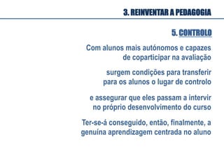 Com alunos mais autónomos e capazes
de coparticipar na avaliação
surgem condições para transferir
para os alunos o lugar de controlo
e assegurar que eles passam a intervir
no próprio desenvolvimento do curso
Ter-se-á conseguido, então, finalmente, a
genuína aprendizagem centrada no aluno
5. CONTROLO
3. REINVENTAR A PEDAGOGIA
 