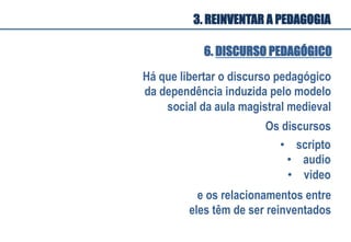 Há que libertar o discurso pedagógico
da dependência induzida pelo modelo
social da aula magistral medieval
Os discursos
•  scripto
•  audio
•  video
e os relacionamentos entre
eles têm de ser reinventados
6. DISCURSO PEDAGÓGICO
3. REINVENTAR A PEDAGOGIA
 