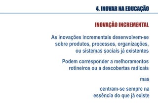 As inovações incrementais desenvolvem-se
sobre produtos, processos, organizações,
ou sistemas sociais já existentes
INOVAÇÃO INCREMENTAL
Podem corresponder a melhoramentos
rotineiros ou a descobertas radicais
mas
centram-se sempre na
essência do que já existe
4. INOVAR NA EDUCAÇÃO
 