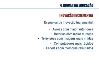 •  Aviões com maior autonomia
•  Baterias com maior duração
•  Televisões com imagens mais nítidas
•  Computadores mais rápidos
Exemplos de inovação incremental:
•  Escolas com melhores resultados
INOVAÇÃO INCREMENTAL
4. INOVAR NA EDUCAÇÃO
 