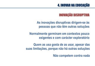As inovações disruptivas dirigem-se às
pessoas que não têm outras soluções
INOVAÇÃO DISRUPTIVA
Normalmente germinam em contextos pouco
exigentes e com carácter exploratório
Quem as usa gosta de as usar, apesar das
suas limitações, porque não há outras soluções
Não competem contra nada
4. INOVAR NA EDUCAÇÃO
 
