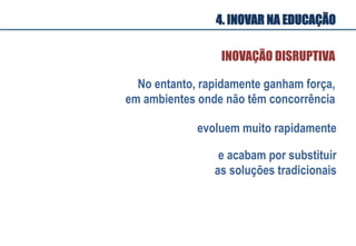 No entanto, rapidamente ganham força,
em ambientes onde não têm concorrência
evoluem muito rapidamente
e acabam por substituir
as soluções tradicionais
INOVAÇÃO DISRUPTIVA
4. INOVAR NA EDUCAÇÃO
 