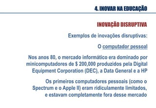 O computador pessoal
Os primeiros computadores pessoais (como o
Spectrum e o Apple II) eram ridiculamente limitados,
e estavam completamente fora desse mercado
Exemplos de inovações disruptivas:
Nos anos 80, o mercado informático era dominado por
minicomputadores de $ 200,000 produzidos pela Digital
Equipment Corporation (DEC), a Data General e a HP
INOVAÇÃO DISRUPTIVA
4. INOVAR NA EDUCAÇÃO
 