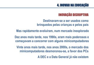 Mas rapidamente evoluíram, num mercado inexplorado
Dez anos mais tarde, nos 1990s, eram mais poderosos e
começavam a concorrer com alguns minicomputadores
Vinte anos mais tarde, nos anos 2000s, o mercado dos
minicomputadores desmoronou-se, a favor dos PCs
Destinavam-se a ser usados como
brinquedos pelas crianças e pelos pais
A DEC e a Data General já não existem
INOVAÇÃO DISRUPTIVA
4. INOVAR NA EDUCAÇÃO
 