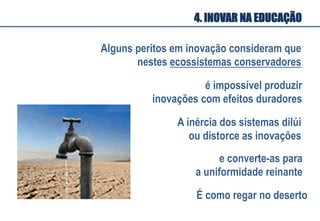 é impossível produzir
inovações com efeitos duradores
A inércia dos sistemas dilúi
ou distorce as inovações
Alguns peritos em inovação consideram que
nestes ecossistemas conservadores
e converte-as para
a uniformidade reinante
É como regar no deserto
4. INOVAR NA EDUCAÇÃO
 