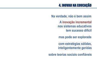 A inovação incremental
nos sistemas educativos
tem sucesso difícil
mas pode ser explorada
Na verdade, não é bem assim
com estratégias sólidas,
inteligentemente geridas
sobre teorias sociais confiáveis
4. INOVAR NA EDUCAÇÃO
 