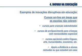 Cursos on-line em áreas que
as escolas não cobrem:
•  cursos para crianças sobredotadas
•  cursos de enriquecimento para crianças
com necessidades especiais
•  cursos opcionais sobre línguas,
arte, humanidades, economia, etc.
•  Apoio a distância a alunos
nómadas ou que estudam em casa
Exemplos de inovações disruptivas em educação:
4. INOVAR NA EDUCAÇÃO
 