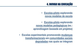 •  Escolas-piloto explorando
novos modelos de escola
•  Escolas-piloto explorando
novos modelos pedagógicos (ex.:
aprendizagem baseada em projetos)
•  Escolas experimentais promovendo mudanças
transformacionais em comunidades sociais
degradadas nas quais se integram
4. INOVAR NA EDUCAÇÃO
 