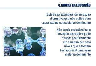 Estes são exemplos de inovação
disruptiva que não colide com
ecossistema educacional dominante
Não tendo resistências, a
inovação disruptiva pode
incubar pacificamente
até amadurecer para
níveis que a tornem
transponível para esse
sistema dominante
4. INOVAR NA EDUCAÇÃO
 