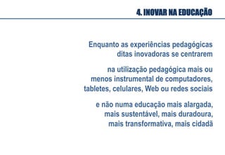 Enquanto as experiências pedagógicas
ditas inovadoras se centrarem
na utilização pedagógica mais ou
menos instrumental de computadores,
tabletes, celulares, Web ou redes sociais
4. INOVAR NA EDUCAÇÃO
e não numa educação mais alargada,
mais sustentável, mais duradoura,
mais transformativa, mais cidadã
 