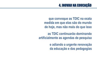 que convoque as TDIC na exata
medida em que elas são do mundo
de hoje, mas não mais do que isso
as TDIC continuarão dominando
artificialmente as agendas de pesquisa
4. INOVAR NA EDUCAÇÃO
e adiando a urgente renovação
da educação e das pedagogias
 
