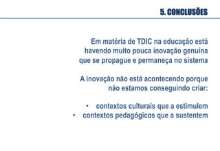 Em matéria de TDIC na educação está
havendo muito pouca inovação genuína
que se propague e permaneça no sistema
A inovação não está acontecendo porque
não estamos conseguindo criar:
5. CONCLUSÕES
•  contextos culturais que a estimulem
•  contextos pedagógicos que a sustentem
 