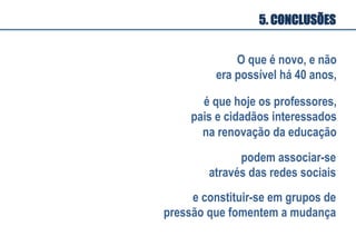 5. CONCLUSÕES
O que é novo, e não
era possível há 40 anos,
é que hoje os professores,
pais e cidadãos interessados
na renovação da educação
podem associar-se
através das redes sociais
e constituir-se em grupos de
pressão que fomentem a mudança
 