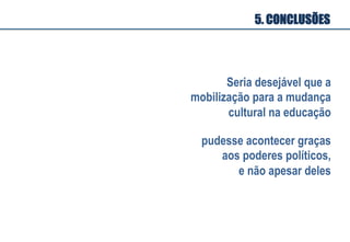 5. CONCLUSÕES
Seria desejável que a
mobilização para a mudança
cultural na educação
pudesse acontecer graças
aos poderes políticos,
e não apesar deles
 