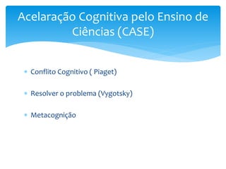  Conflito Cognitivo ( Piaget)
 Resolver o problema (Vygotsky)
 Metacognição
Acelaração Cognitiva pelo Ensino de
Ciência...