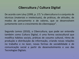 Cibercultura / Cultura Digital
De acordo com Lévy (1999, p. 17) “a cibercultura é o conjunto de
técnicas (materiais e intelectuais), de práticas, de atitudes, de
modos de pensamento e de valores, que se desenvolvem
juntamente com o crescimento do ciberespaço”.

Segundo Lemos (2010), a Cibercultura, que pode ser entendia
também como Cultura Digital, é uma forma sociocultural que
modifica hábitos sociais, práticas de cosumo cultural, ritmo de
produção e distribuição da informação, criando novas relações
no trabalho e no lazer, novas formas de sociabilidade e de
comunicação social a partir do desenvolvimento e uso das
Tecnologias Digitais.

                                                               11
 