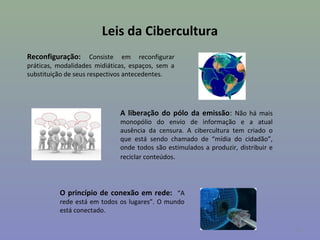 Leis da Cibercultura
Reconfiguração:       Consiste em reconfigurar
práticas, modalidades midiáticas, espaços, sem a
substituição de seus respectivos antecedentes.




                              A liberação do pólo da emissão: Não há mais
                              monopólio do envio de informação e a atual
                              ausência da censura. A cibercultura tem criado o
                              que está sendo chamado de “mídia do cidadão”,
                              onde todos são estimulados a produzir, distribuir e
                              reciclar conteúdos.




          O princípio de conexão em rede: “A
          rede está em todos os lugares”. O mundo
          está conectado.

                                                                                    12
 