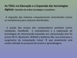 As TDICs na Educação e a Expansão das tecnologias
digitais: Questões de ordem tecnológica e econômica

 A migração dos sistemas computacionais centralizados (como
os mainframes) para sistemas distribuídos.

  A queda dos preços dos computadores portáteis (como
notebooks, handhelds e smartphones) e a exploração de
tecnologias de interconexão baseadas em comunicação sem fio
(como Wi-Fi, Bluetooth, WiMAX e telefonia 3G). Isso estimulou o
surgimento da computação móvel  que atualmente está
sendo utilizada no processo de ensino e aprendizagem.
 