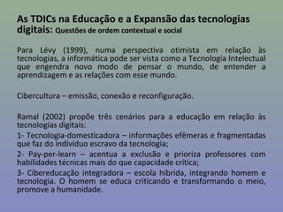 As TDICs na Educação e a Expansão das tecnologias
digitais: Questões de ordem contextual e social
Para Lévy (1999), numa perspectiva otimista em relação às
tecnologias, a informática pode ser vista como a Tecnologia Intelectual
que engendra novo modo de pensar o mundo, de entender a
aprendizagem e as relações com esse mundo.

Cibercultura – emissão, conexão e reconfiguração.

Ramal (2002) propõe três cenários para a educação em relação às
tecnologias digitais:
1- Tecnologia-domesticadora – informações efêmeras e fragmentadas
que faz do indivíduo escravo da tecnologia;
2- Pay-per-learn – acentua a exclusão e prioriza professores com
habilidades técnicas mais do que capacidade crítica;
3- Cibereducação integradora – escola híbrida, integrando homem e
tecnologia. O homem se educa criticando e transformando o meio,
promove a humanidade.
 