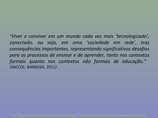 “Viver e conviver em um mundo cada vez mais ‘tecnologizado’,
conectado, ou seja, em uma ‘sociedade em rede’, traz
consequências importantes, representando significativos desafios
para os processos de ensinar e de aprender, tanto nos contextos
formais quanto nos contextos não formais de educação.”
(SACCOL; BARBOSA, 2011)




 AS TECNOLOGIAS DIGITAIS DE INFORMÃÇÃO E COMUNICAÇÃO (TDICs) NA PRÁTICA DOCENTE
 